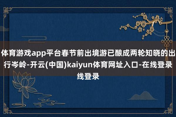 体育游戏app平台春节前出境游已酿成两轮知晓的出行岑岭-开云(中国)kaiyun体育网址入口-在线登录