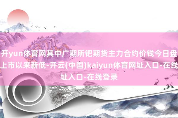 开yun体育网其中广期所钯期货主力合约价钱今日盘中创上市以来新低-开云(中国)kaiyun体育网址入口-在线登录