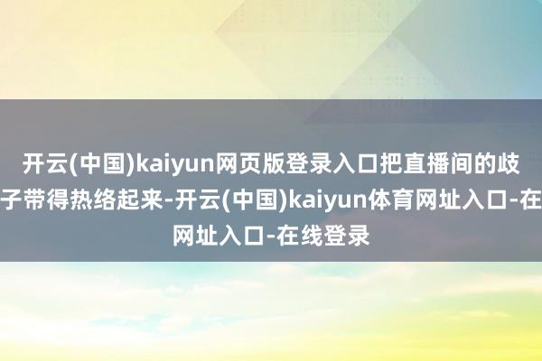 开云(中国)kaiyun网页版登录入口把直播间的歧视一下子带得热络起来-开云(中国)kaiyun体育网址入口-在线登录