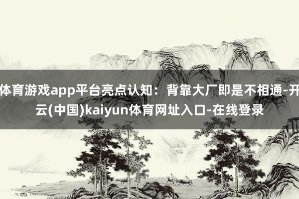 体育游戏app平台亮点认知：背靠大厂即是不相通-开云(中国)kaiyun体育网址入口-在线登录