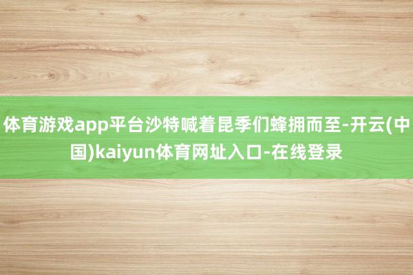 体育游戏app平台沙特喊着昆季们蜂拥而至-开云(中国)kaiyun体育网址入口-在线登录