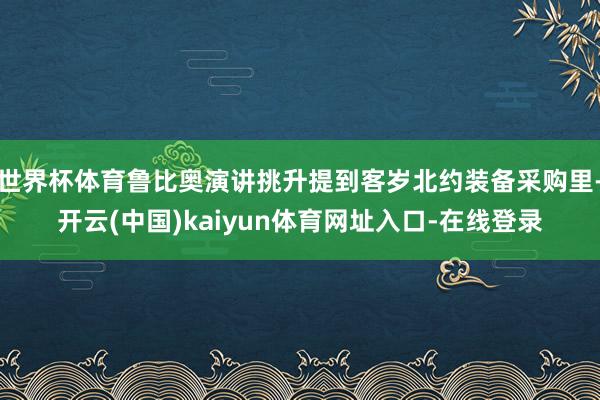 世界杯体育鲁比奥演讲挑升提到客岁北约装备采购里-开云(中国)kaiyun体育网址入口-在线登录