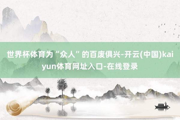 世界杯体育为“众人”的百废俱兴-开云(中国)kaiyun体育网址入口-在线登录