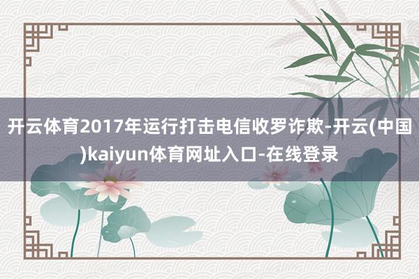 开云体育2017年运行打击电信收罗诈欺-开云(中国)kaiyun体育网址入口-在线登录