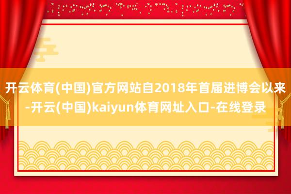 开云体育(中国)官方网站自2018年首届进博会以来-开云(中国)kaiyun体育网址入口-在线登录