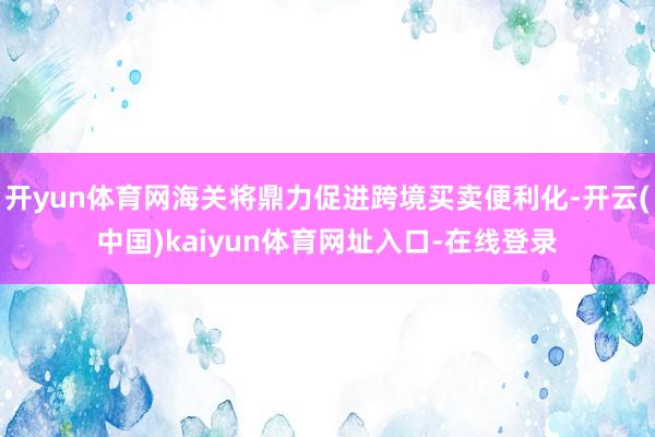 开yun体育网海关将鼎力促进跨境买卖便利化-开云(中国)kaiyun体育网址入口-在线登录