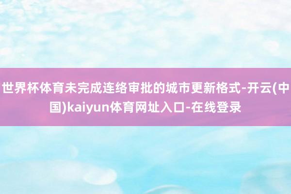 世界杯体育未完成连络审批的城市更新格式-开云(中国)kaiyun体育网址入口-在线登录